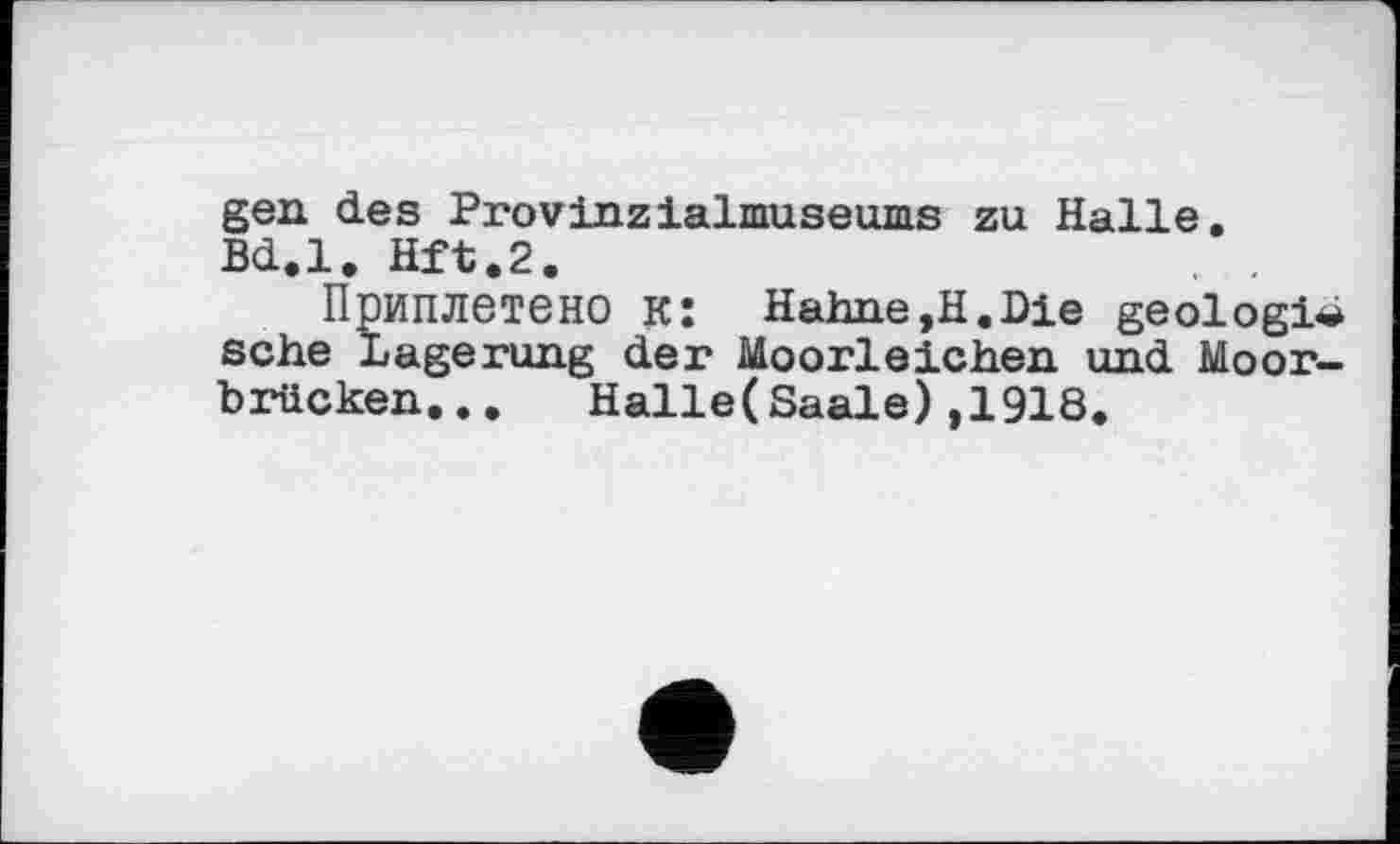 ﻿gen des Provinzialmuseums zu Halle. Bd.l. Hft.2. , .
Приплетено к: Hahne,H.Die geologic sehe Lagerung der Moorleichen und Moorbrücken... Halle(Saale),1918.